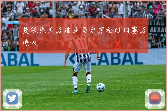 曼联先丢后追亚马尔穿裆过门赛后热议