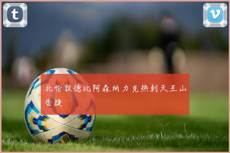 北伦敦德比阿森纳力克热刺天王山告捷