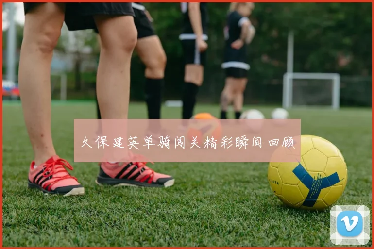久保建英单骑闯关精彩瞬间回顾