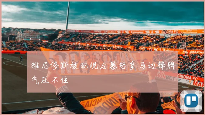 维尼修斯被犯规后暴怒皇马边锋脾气压不住