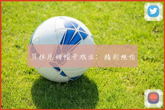 贝林厄姆帽子戏法：精彩绝伦