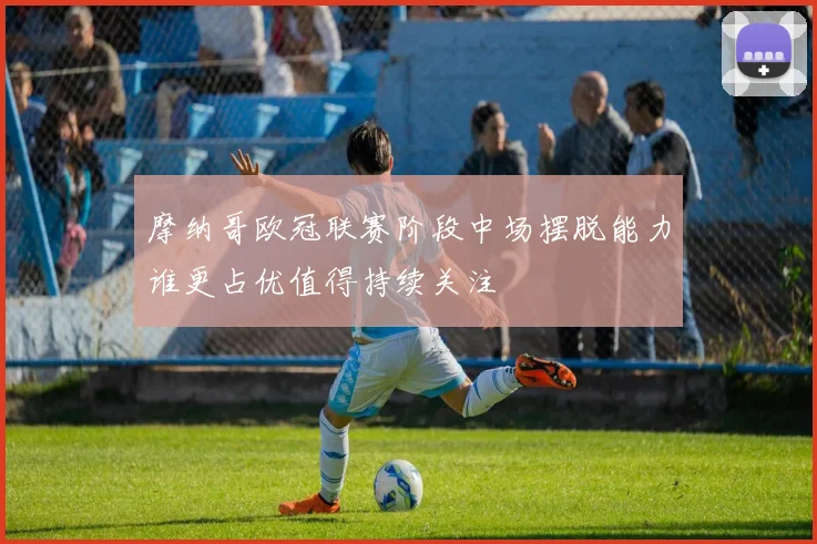 摩纳哥欧冠联赛阶段中场摆脱能力谁更占优值得持续关注