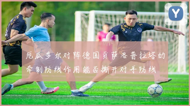 厄瓜多尔对阵德国贡萨洛普拉塔的牵制防线作用能否撕开对手防线