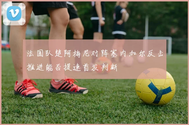 法国队楚阿梅尼对阵塞内加尔反击推进能否提速首发判断