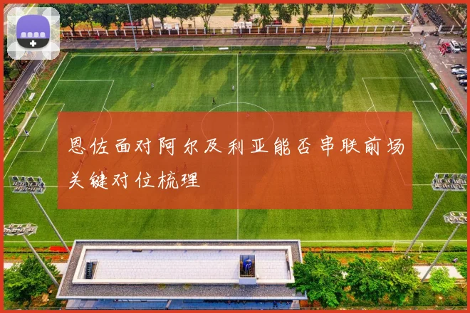 恩佐面对阿尔及利亚能否串联前场关键对位梳理