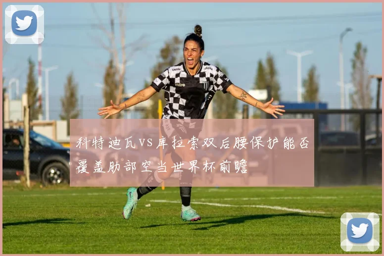 科特迪瓦vs库拉索双后腰保护能否覆盖肋部空当世界杯前瞻