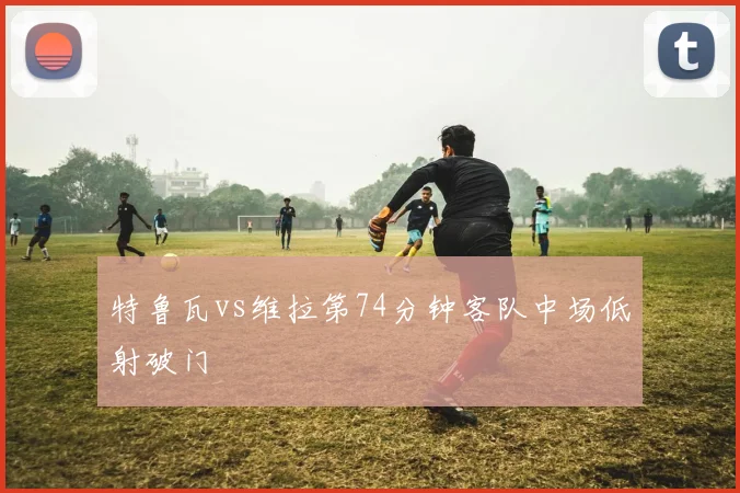 特鲁瓦vs维拉第74分钟客队中场低射破门