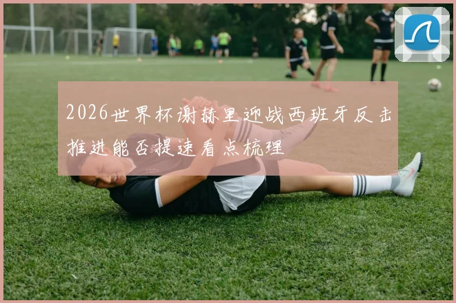 2026世界杯谢赫里迎战西班牙反击推进能否提速看点梳理