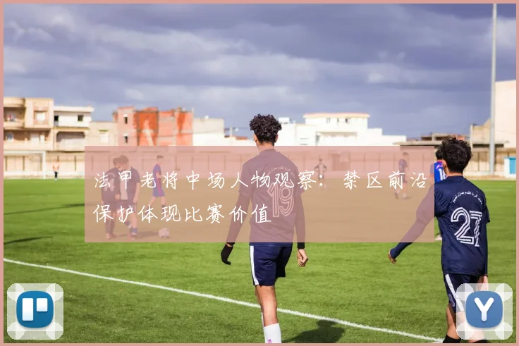 法甲老将中场人物观察：禁区前沿保护体现比赛价值