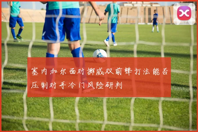 塞内加尔面对挪威双前锋打法能否压制对手冷门风险研判