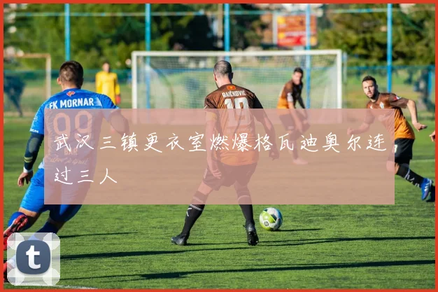 武汉三镇更衣室燃爆格瓦迪奥尔连过三人